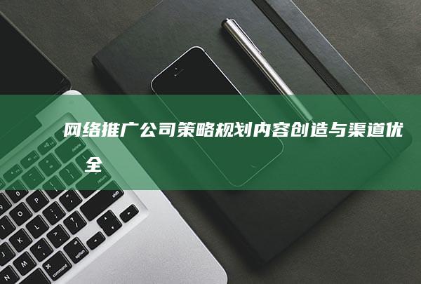 网络推广公司：策略规划、内容创造与渠道优化全解析